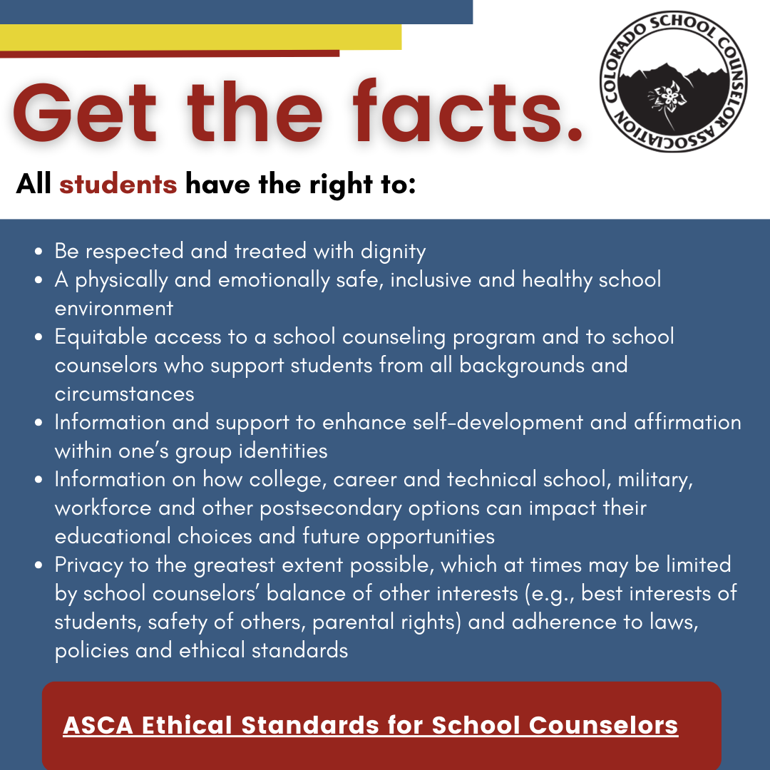 Be respected and treated with dignity A physically and emotionally safe, inclusive and healthy school environment Equitable access to a school counseling program and to school counselors who support students from all backgrounds and circumstances Information and support to enhance self-development and affirmation within one’s group identities Information on how college, career and technical school, military, workforce and other postsecondary options can impact their educational choices and future opportunities Privacy to the greatest extent possible, which at times may be limited by school counselors’ balance of other interests (e.g., best interests of students, safety of others, parental rights) and adherence to laws, policies and ethical standards